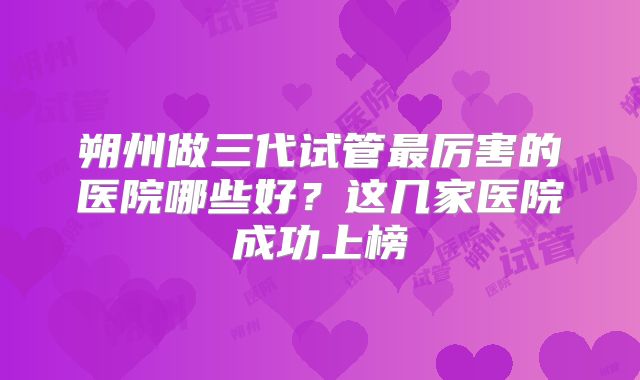 朔州做三代试管最厉害的医院哪些好?这几家医院成功上榜