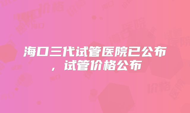 海口三代试管医院已公布,试管价格公布