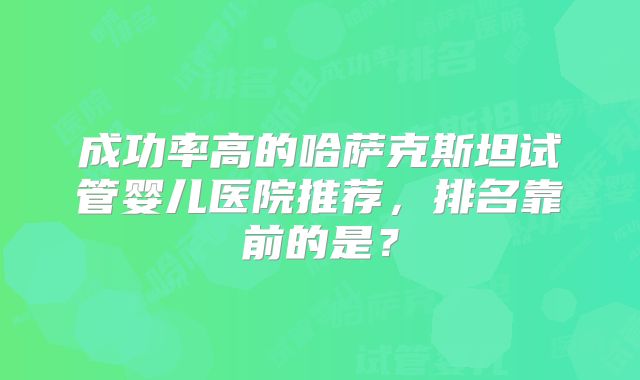 成功率高的哈萨克斯坦试管婴儿医院推荐，排名靠前的是？