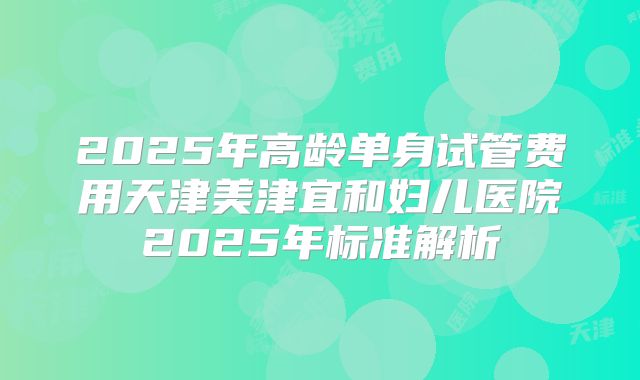 2025年高龄单身试管费用天津美津宜和妇儿医院2025年标准解析