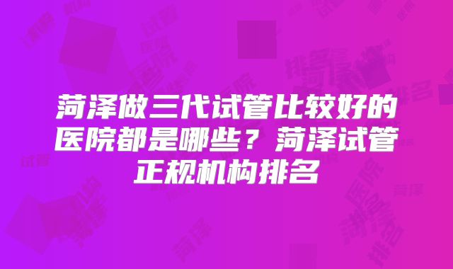 菏泽做三代试管比较好的医院都是哪些？菏泽试管正规机构排名