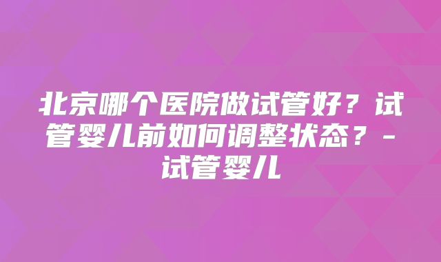 北京哪个医院做试管好?试管婴儿前如何调整状态?-试管婴儿