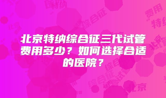北京特纳综合征三代试管费用多少?如何选择合适的医院?