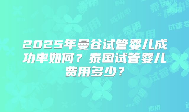 2025年曼谷试管婴儿成功率如何?泰国试管婴儿费用多少?