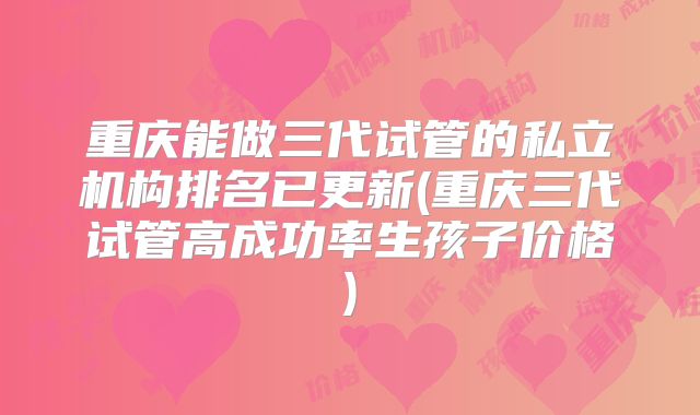 重庆能做三代试管的私立机构排名已更新(重庆三代试管高成功率生孩子价格)