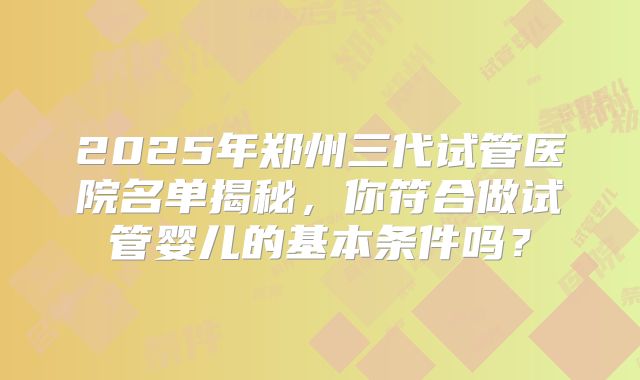 2025年郑州三代试管医院名单揭秘，你符合做试管婴儿的基本条件吗？
