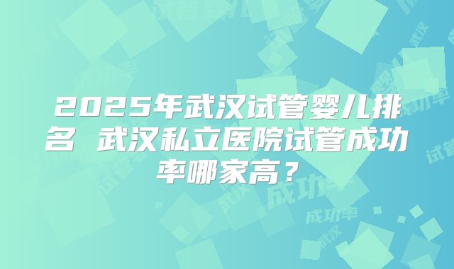 2025年武汉试管婴儿排名 武汉私立医院试管成功率哪家高？