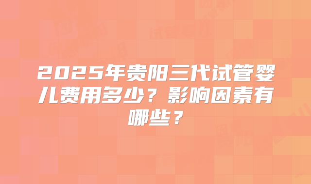 2025年贵阳三代试管婴儿费用多少？影响因素有哪些？