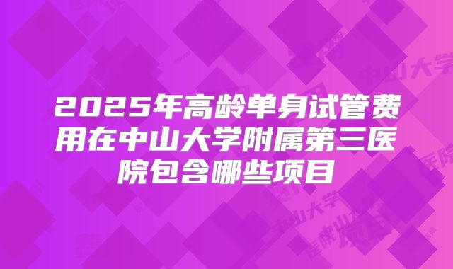 2025年高龄单身试管费用在中山大学附属第三医院包含哪些项目