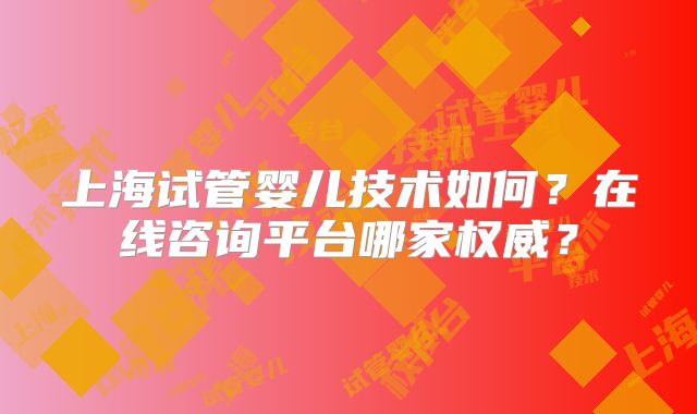 上海试管婴儿技术如何?在线咨询平台哪家权威?