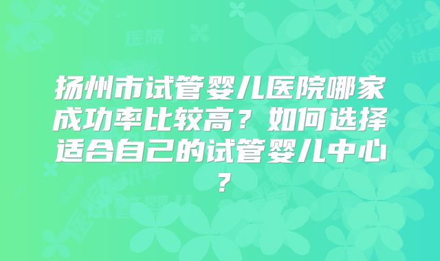 扬州市试管婴儿医院哪家成功率比较高？如何选择适合自己的试管婴儿中心？