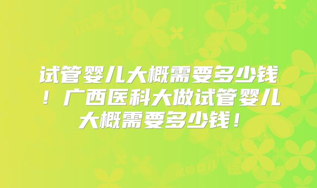 试管婴儿大概需要多少钱!广西医科大做试管婴儿大概需要多少钱!