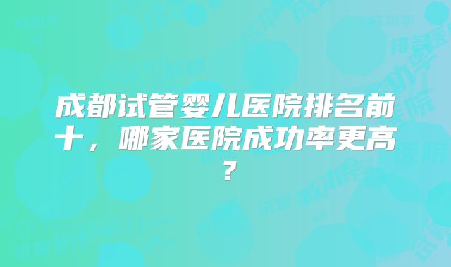 成都试管婴儿医院排名前十,哪家医院成功率更高?