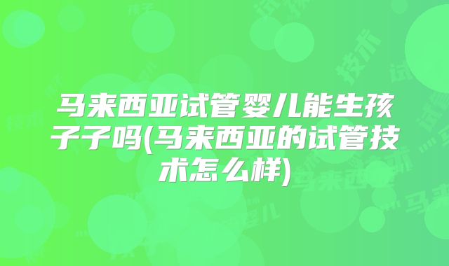 马来西亚试管婴儿能生孩子子吗(马来西亚的试管技术怎么样)