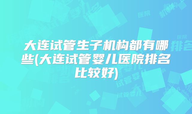 大连试管生子机构都有哪些(大连试管婴儿医院排名比较好)
