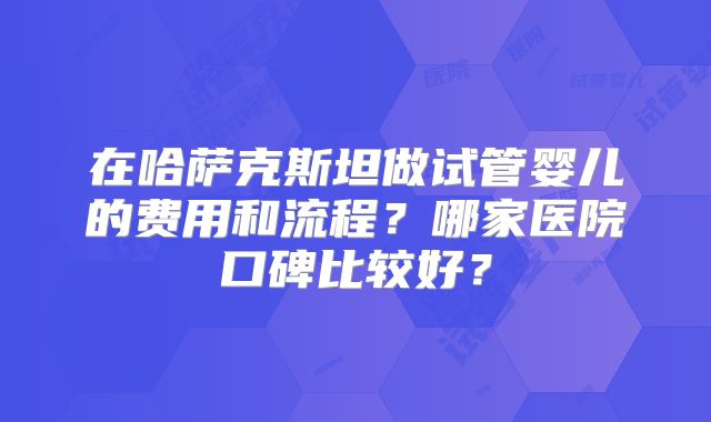 在哈萨克斯坦做试管婴儿的费用和流程？哪家医院口碑比较好？