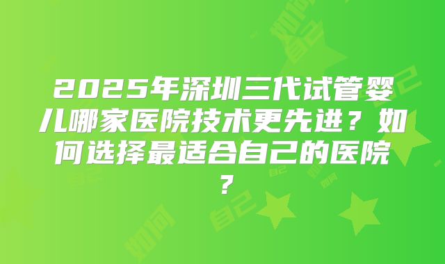 2025年深圳三代试管婴儿哪家医院技术更先进?如何选择最适合自己的医院?