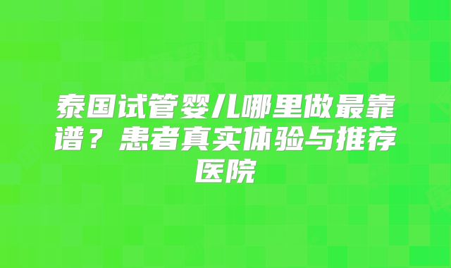 泰国试管婴儿哪里做最靠谱?患者真实体验与推荐医院