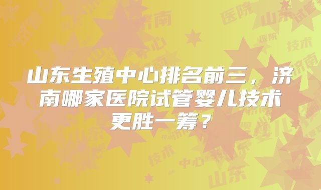 山东生殖中心排名前三，济南哪家医院试管婴儿技术更胜一筹？