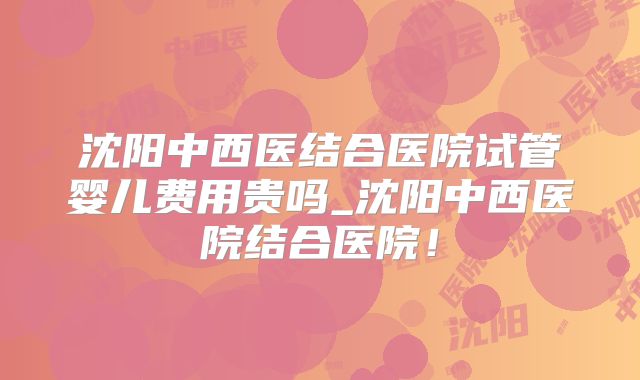 沈阳中西医结合医院试管婴儿费用贵吗_沈阳中西医院结合医院！