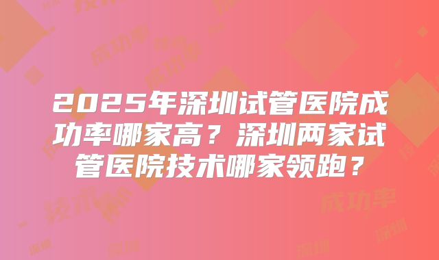 2025年深圳试管医院成功率哪家高?深圳两家试管医院技术哪家领跑?