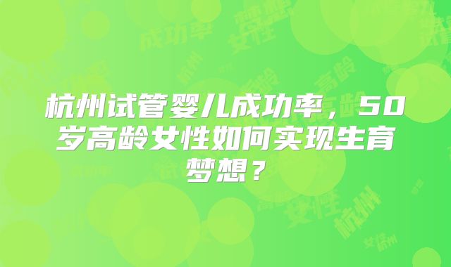 杭州试管婴儿成功率，50岁高龄女性如何实现生育梦想？