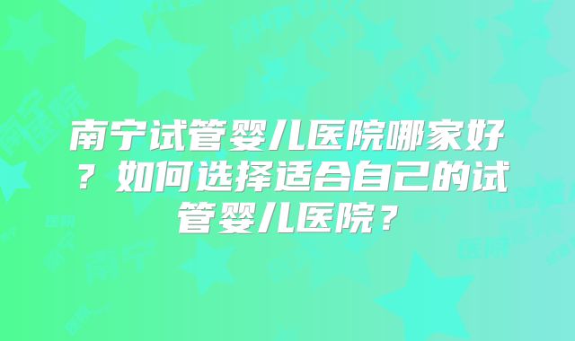 南宁试管婴儿医院哪家好?如何选择适合自己的试管婴儿医院?