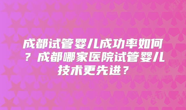 成都试管婴儿成功率如何?成都哪家医院试管婴儿技术更先进?