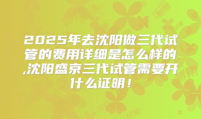 2025年去沈阳做三代试管的费用详细是怎么样的,沈阳盛京三代试管需要开什么证明！