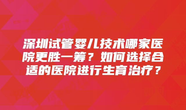 深圳试管婴儿技术哪家医院更胜一筹?如何选择合适的医院进行生育治疗?