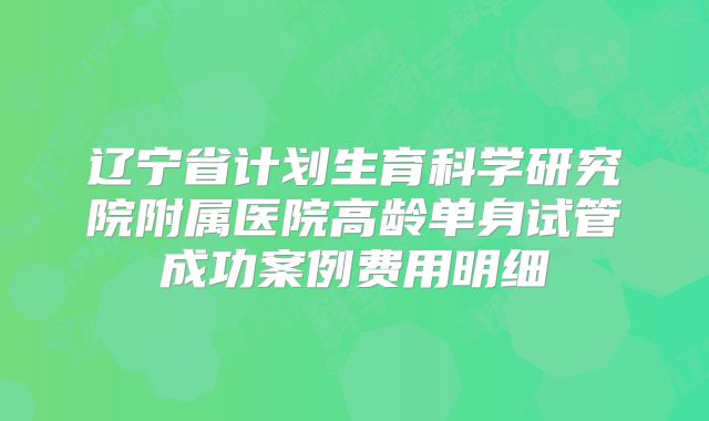 辽宁省计划生育科学研究院附属医院高龄单身试管成功案例费用明细