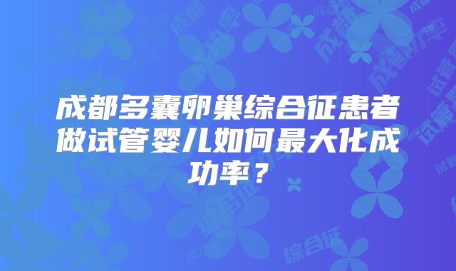 成都多囊卵巢综合征患者做试管婴儿如何最大化成功率？