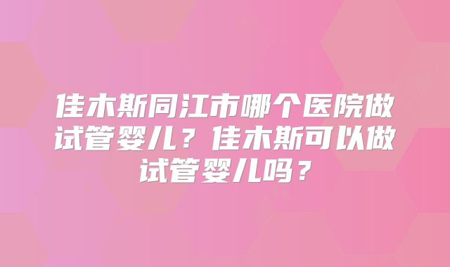 佳木斯同江市哪个医院做试管婴儿?佳木斯可以做试管婴儿吗?