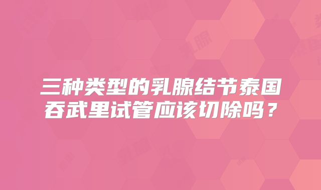 三种类型的乳腺结节泰国吞武里试管应该切除吗？