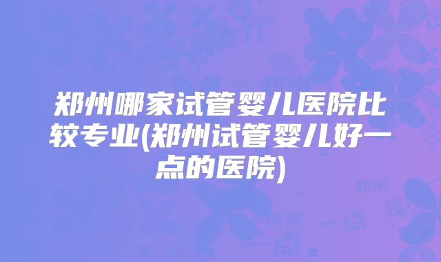 郑州哪家试管婴儿医院比较专业(郑州试管婴儿好一点的医院)
