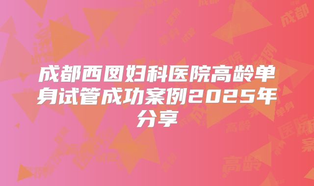 成都西囡妇科医院高龄单身试管成功案例2025年分享