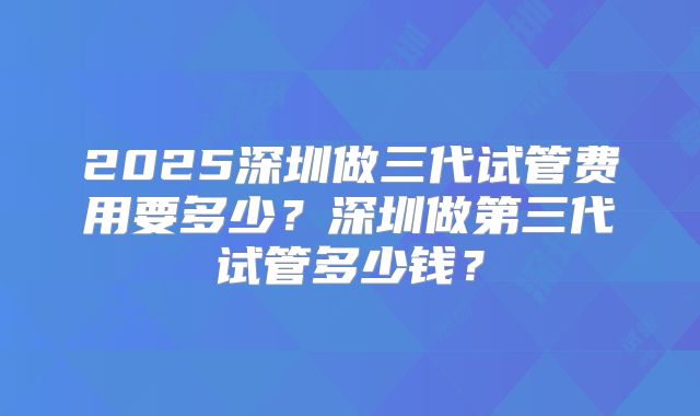 2025深圳做三代试管费用要多少？深圳做第三代试管多少钱？