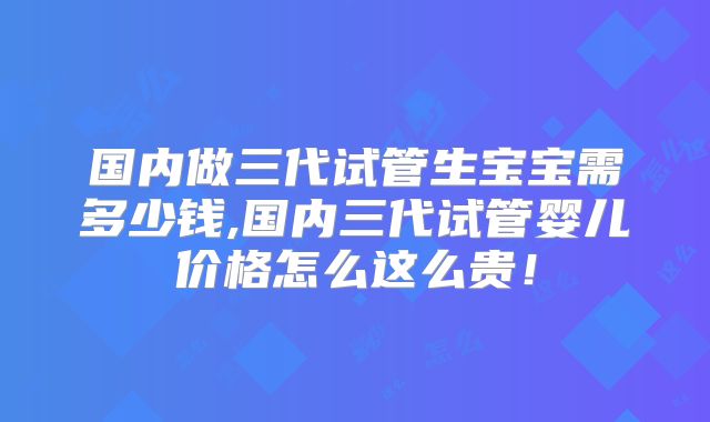 国内做三代试管生宝宝需多少钱,国内三代试管婴儿价格怎么这么贵!