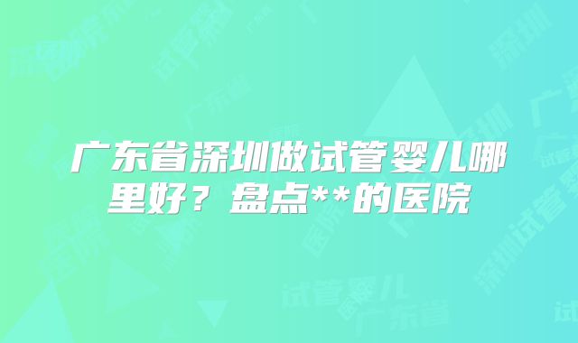 广东省深圳做试管婴儿哪里好?盘点**的医院