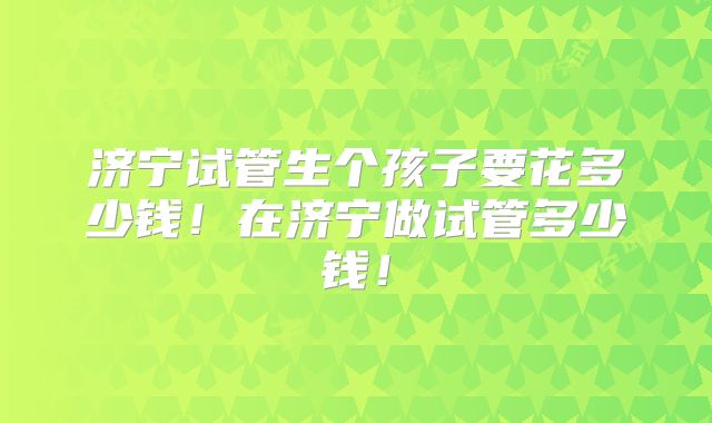 济宁试管生个孩子要花多少钱！在济宁做试管多少钱！
