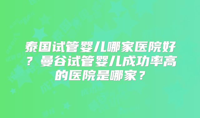 泰国试管婴儿哪家医院好?曼谷试管婴儿成功率高的医院是哪家?