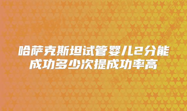 哈萨克斯坦试管婴儿2分能成功多少次提成功率高