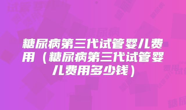 糖尿病第三代试管婴儿费用(糖尿病第三代试管婴儿费用多少钱)