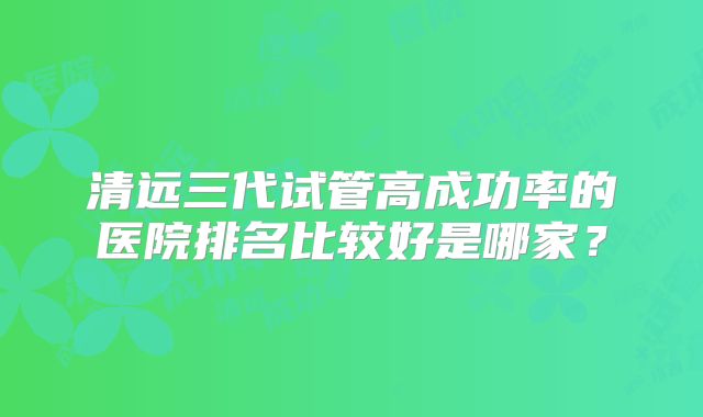 清远三代试管高成功率的医院排名比较好是哪家?