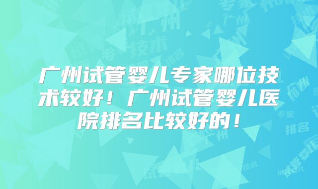 广州试管婴儿专家哪位技术较好！广州试管婴儿医院排名比较好的！