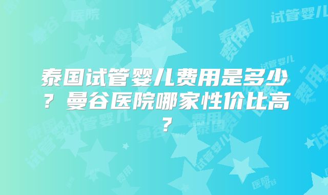 泰国试管婴儿费用是多少?曼谷医院哪家性价比高?