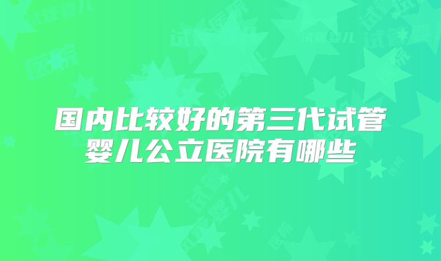 国内比较好的第三代试管婴儿公立医院有哪些