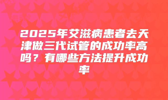 2025年艾滋病患者去天津做三代试管的成功率高吗？有哪些方法提升成功率