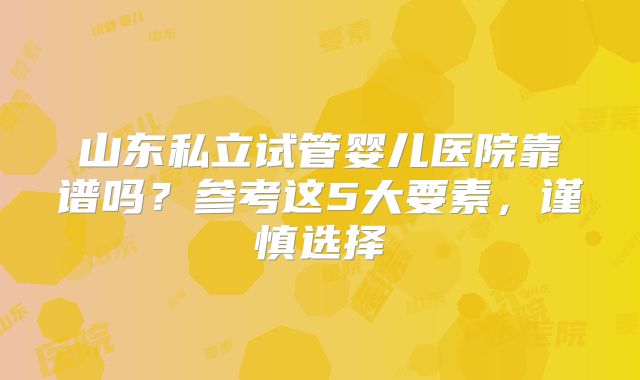 山东私立试管婴儿医院靠谱吗?参考这5大要素,谨慎选择