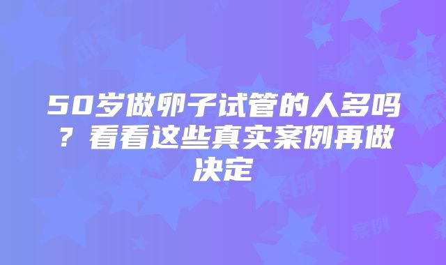 50岁做卵子试管的人多吗?看看这些真实案例再做决定
